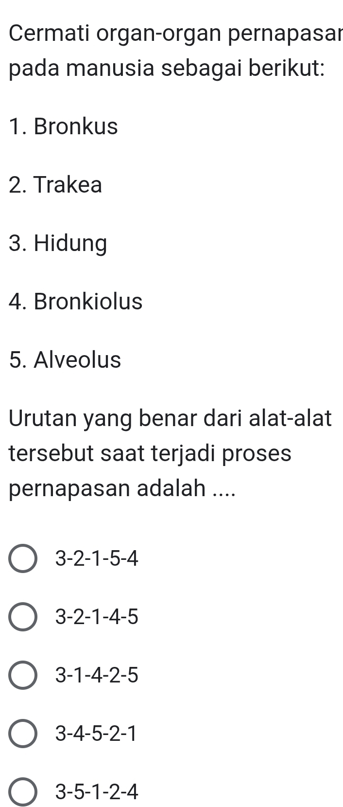 Cermati organ-organ pernapasar
pada manusia sebagai berikut:
1. Bronkus
2. Trakea
3. Hidung
4. Bronkiolus
5. Alveolus
Urutan yang benar dari alat-alat
tersebut saat terjadi proses
pernapasan adalah ....
3 -2 -1 -5 -4
3 -2 -1 -4 -5
3 -1 -4 -2 -5
3 -4 -5 -2 -1
3 -5 -1 -2 -4