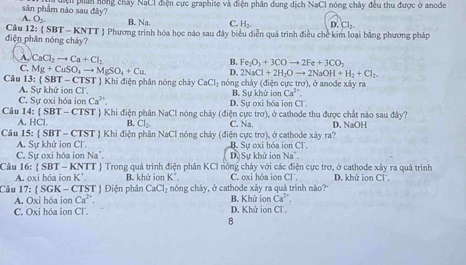 diện phần hồng chây NaCl điện cực graphite và điện phân dung dịch NaCl nóng chảy đều thu được ở anode
sản phẩm nảo sau đây?
A. O_2. B. Na.
C. H_2. D. Cl_2.
Câu 12:  SBT-KNTT  Phương trình hóa học nảo sau đây biểu diễn quá trình điều chể kim loại bằng phương pháp
diện phân nóng chảy?
A. CaCl_2to Ca+Cl_2
B. Fe_2O_3+3COto 2Fe+3CO_2
C. Mg+CuSO_4to MgSO_4+Cu.
D. 2NaCl+2H_2Oto 2NaOH+H_2+Cl_2.
Câu 3:  SBT-CTST  Khi điện phân nóng chảy CaCl_2 nóng chảy (điện cực trơ), ở anode xảy ra
A. Sự khử ion Cl. B. Sự khử iọn Ca^(2+).
C. Sự oxi hóa ion Ca^(2+). D. Sự oxi hóa ion Cl.
Câu 14.  SBT-CTST  Khi điện phân NaCl nóng chảy (điện cực trơ), ở cathode thu được chất nào sau đây?
A. HCl. B. Cl_2. C. Na. D. NaOH
Câu 15:  SBT-CTST Khi điện phân NaCl nóng chảy (điện cực trơ), ở cathode xảy ra?
A. Sự khử ion Cl. B. Sự oxi hóa ion Cl .
C. Sự oxi hóa ion Na^+. D Sự khử ion Na^+.
Câu 16:  SBT-KNTT  Trong quá trình điện phân KCl nóng chảy với các điện cực trơ, ở cathode xảy ra quá trình
A. oxi hóa ion K^+. B. khử ion K^+ C. oxi hóa ion Clˉ. D. khử ion Clˉ.
Câu 17:  SGK - CTST  Điện phân CaCl_2 nóng chảy, ở cathode xảy ra quà trình nào?"
A. Oxi hóa ion Ca^(2+). B. Khử ion Ca^(2+).
C. Oxi hóa ion Cl. D. Khử ion Cl.
8