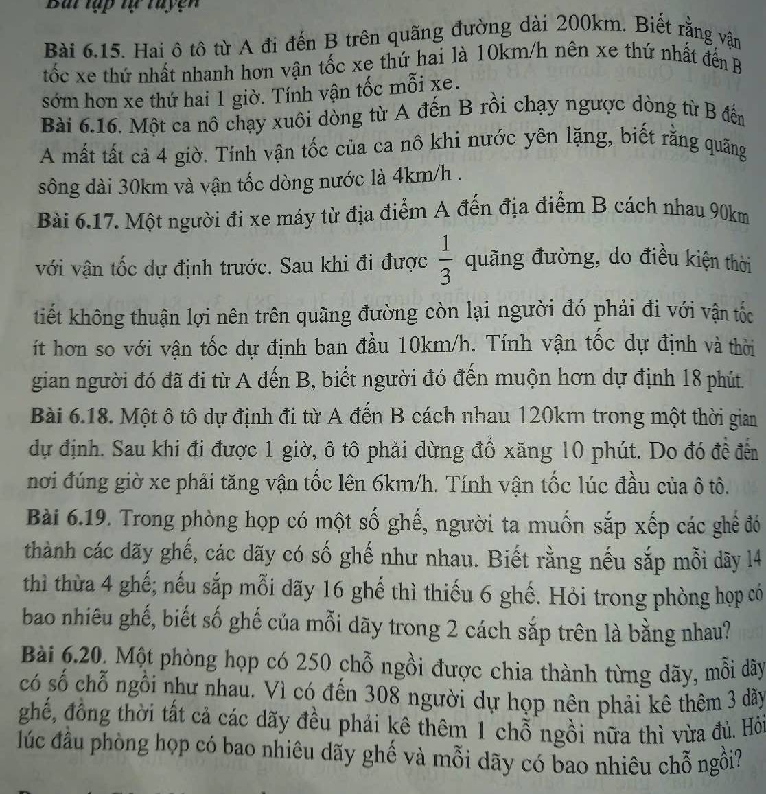 Bai tập tự tuyện
Bài 6.15. Hai ô tô từ A đi đến B trên quãng đường dài 200km. Biết rằng vận
tốc xe thứ nhất nhanh hơn vận tốc xe thứ hai là 10km/h nên xe thứ nhất đến B
sớm hơn xe thứ hai 1 giờ. Tính vận tốc mỗi xe.
Bài 6.16. Một ca nô chạy xuôi dòng từ A đến B rồi chạy ngược dòng từ B đến
A mất tất cả 4 giờ. Tính vận tốc của ca nô khi nước yên lặng, biết rằng quãng
sông dài 30km và vận tốc dòng nước là 4km/h .
Bài 6.17. Một người đi xe máy từ địa điểm A đến địa điểm B cách nhau 90km
với vận tốc dự định trước. Sau khi đi được  1/3  quãng đường, do điều kiện thời
tiết không thuận lợi nên trên quãng đường còn lại người đó phải đi với vận tốc
ít hơn so với vận tốc dự định ban đầu 10km/h. Tính vận tốc dự định và thời
gian người đó đã đi từ A đến B, biết người đó đến muộn hơn dự định 18 phút.
Bài 6.18. Một ô tô dự định đi từ A đến B cách nhau 120km trong một thời gian
dự định. Sau khi đi được 1 giờ, ô tô phải dừng đồ xăng 10 phút. Do đó đề đến
nơi đúng giờ xe phải tăng vận tốc lên 6km/h. Tính vận tốc lúc đầu của ô tô.
Bài 6.19. Trong phòng họp có một số ghế, người ta muốn sắp xếp các ghể đó
thành các dãy ghế, các dãy có số ghế như nhau. Biết rằng nếu sắp mỗi dãy 14
thì thừa 4 ghế; nếu sắp mỗi dãy 16 ghế thì thiếu 6 ghế. Hỏi trong phòng họp có
bao nhiêu ghế, biết số ghế của mỗi dãy trong 2 cách sắp trên là bằng nhau?
Bài 6.20. Một phòng họp có 250 chỗ ngồi được chia thành từng dãy, mỗi dãy
có số chỗ ngôi như nhau. Vì có đến 308 người dự họp nên phải kê thêm 3 dãy
ghế, đồng thời tất cả các dãy đều phải kê thêm 1 chỗ ngồi nữa thì vừa đủ. Hồi
lúc đầu phòng họp có bao nhiêu dãy ghế và mỗi dãy có bao nhiêu chỗ ngồi?