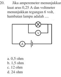 Jika amperemeter menunjukkar
kuat arus 0,25 A dan voltmeter
menunjukkan tegangan 6 volt,
hambatan lampu adalah ....
a. 0,5 ohm
b. 1,5 ohm
c. 12 ohm
d. 24 ohm