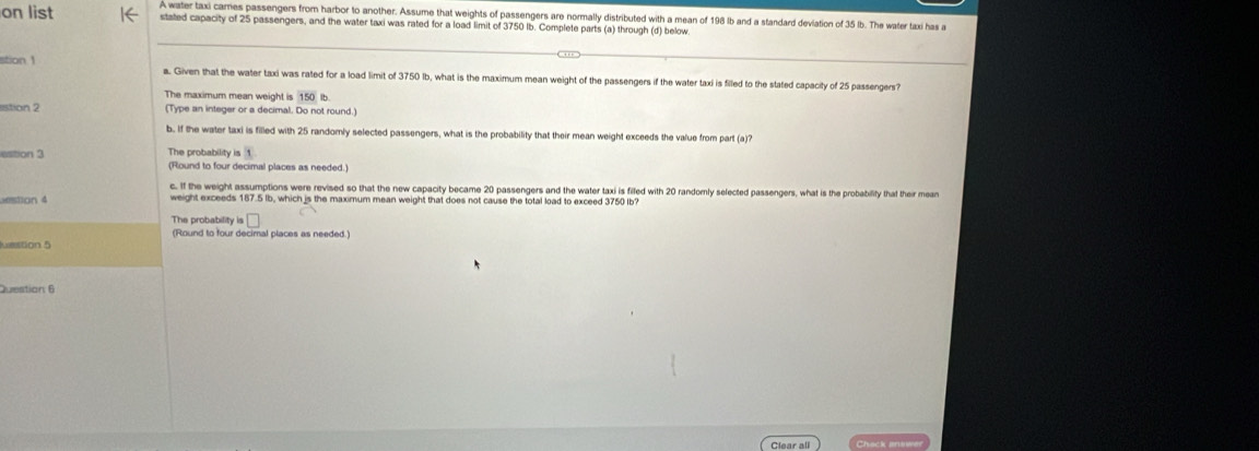 on list A water taxi cares passengers from harbor to another. Assume that weights of passengers are normally distributed with a mean of 198 lb and a standard deviation of 35 lb. The water taxi has a 
stated capacity of 25 passengers, and the water taxi was rated for a load limit of 3750 lb. Complete parts (a) through (d) below 
stion 1 
a. Given that the water taxi was rated for a load limit of 3750 lb, what is the maximum mean weight of the passengers if the water taxi is filled to the stated capacity of 25 passengers? 
The maximum mean weight is 150 Ib
stion 2 (Type an integer or a decimal. Do not round.) 
b.. If the water taxi is filled with 25 randomly selected passengers, what is the probability that their mean weight exceeds the value from part (a)? 
The probability is 
estion 3 (Round to four decimal places as needed.) 
c. If the weight assumptions were revised so that the new capacity became 20 passengers and the water taxi is filled with 20 randornly selected passengers, what is the probability that their mean 
stion 4 weight exceeds 187.5 lb, which is the maximum mean weight that does not cause the total load to exceed 3750 (b? 
The probability is 
(Round to four decimal places as needed.) 
Lestion 5 
Question 6 
Clear all Chack knev
