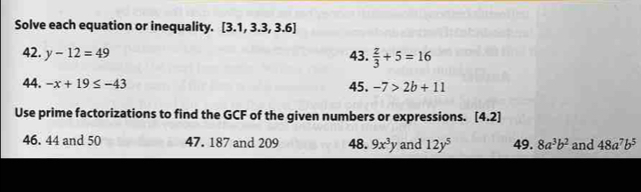 Solve each equation or inequality. [3.1,3.3,3.6]
42. y-12=49 43.  z/3 +5=16
44. -x+19≤ -43 45. -7>2b+11
Use prime factorizations to find the GCF of the given numbers or expressions. [4.2]
46. 44 and 50 47. 187 and 209 48. 9x^3y and 12y^5 49. 8a^3b^2 and 48a^7b^5