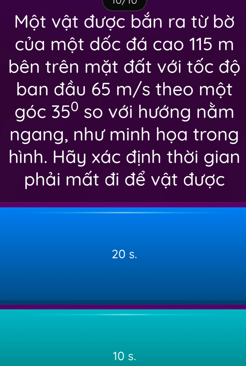 Một vật được bắn ra từ bờ
của một dốc đá cao 115 m
bên trên mặt đất với tốc độ
ban đầu 65 m/s theo một
góc 35° so với hướng nằm
ngang, như minh họa trong
hình. Hãy xác định thời gian
phải mất đi để vật được
20 s.
10 s.