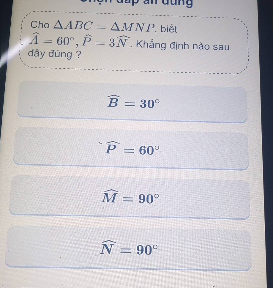 Cho △ ABC=△ MNP ,biết
widehat A=60°, widehat P=3widehat N. Khẳng định nào sau
đây đúng ?
widehat B=30°
widehat P=60°
widehat M=90°
widehat N=90°