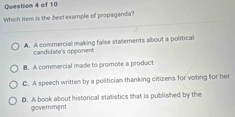 Which item is the best example of propaganda?
A. A commercial making false statements about a political
candidate's opponent
B. A commercial made to promote a product
C. A speech written by a politician thanking citizens for voting for her
D. A book about historical statistics that is published by the
governmệnt