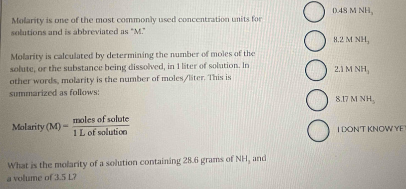 0.48MNH_3
Molarity is one of the most commonly used concentration units for
solutions and is abbreviated as “ M.”
8.2 M NH_3
Molarity is calculated by determining the number of moles of the
solute, or the substance being dissolved, in 1 liter of solution. In
2.1 M NH_3
other words, molarity is the number of moles/liter. This is
summarized as follows:
8.17 M NH_3
Molarity(M)= molesofsolute/1Lofsolution 
I DON'T KNOWYE
What is the molarity of a solution containing 28.6 grams of NH_3 and
a volume of 3.5 L?