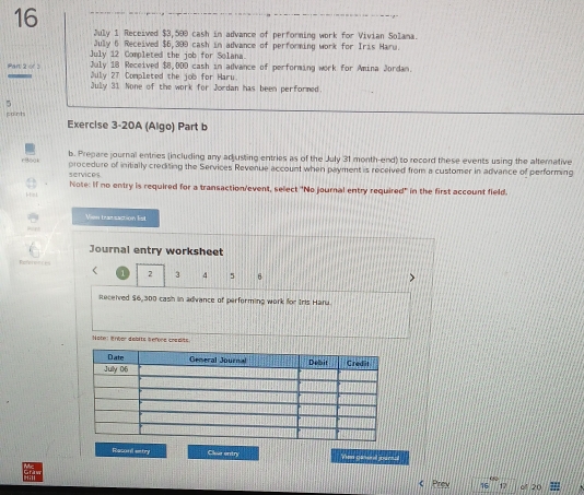 July 1 Received $3,500 cash in advance of performing work for Vivian Solama. 
July 6 Received $6,399 cash in advance of performing work for Iris Haru. 
July 12 Completed the job for Solana. 
July 18 Received $8,00D cash in advance of performing work for Amina Jordan. 
Par 2 or2 July 27 Completed the job for Haru 
July 31 None of the work for Jordan has been performed. 
5 
cont Exercise 3-20A (Algo) Part b 
b. Prepare journal entries (including any ad justing entries as of the July 31 month-end) to record these events using the alternative 
services procedure of initially crediting the Services Revenue account when payment is received from a customer in advance of performing 
Note: If no entry is required for a transaction/event, sellect "No journal entry required' in the first account field. 

Vien tranzaction list 
Journal entry worksheet 
fr 5 6
2 3 4
Received $6,300 cash in advance of performing work for Iris Haru 
Note: lnbor debits b efore coadits 
Racoul entry Clar entry Vien ganed parnal 
Prev 17 o 20