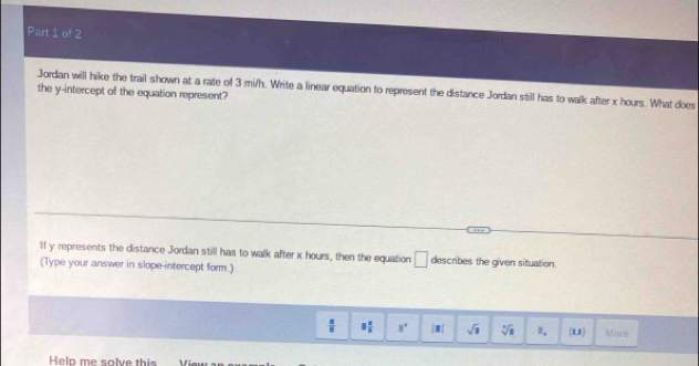 Jordan will hike the trail shown at a rate of 3 mi/h. Write a linear equation to represent the distance Jordan still has to walk after x hours. What does the y-intercept of the equation represent?
If y represents the distance Jordan still has to walk after x hours, then the equation □ describes the given situation.
(Type your answer in slope-intercept form.)
 □ /□   equiv  2/5  8° [□ | sqrt(□ ) sqrt[3](3) Ⅱ. (1,1) More
Helo me salve this