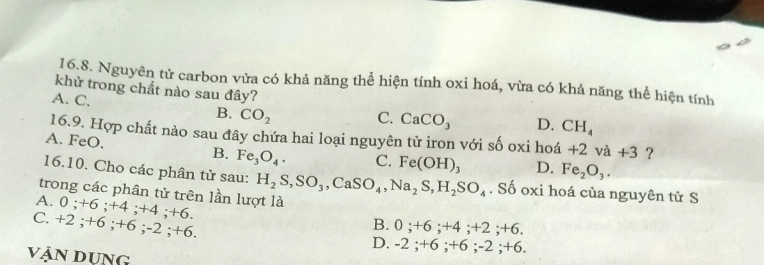 Nguyên tử carbon vửa có khả năng thể hiện tính oxi hoá, vừa có khả năng thể hiện tính
khử trong chất nào sau đây?
A. C. B. CO_2
C. CaCO_3
D. CH_4
16.9. Hợp chất nào sau đây chứa hai loại nguyên tử iron với số oxi hoá . * 2 2 và +3 ?
A. FeO. B. Fe_3O_4.
C. Fe(OH)_3 D. Fe_2O_3. 
16.10. Cho các phân tử sau: H_2S, SO_3, CaSO_4, Na_2S, H_2SO_4. Số oxi hoá của nguyên tử S
trong các phân tử trên lần lượt là
A. 0; +6; +4; +4; +6.
C. +2; +6; +6; -2; +6.
B. 0; +6; +4; +2; +6.
D. -2; +6; +6; -2; +6
Vận Dụng