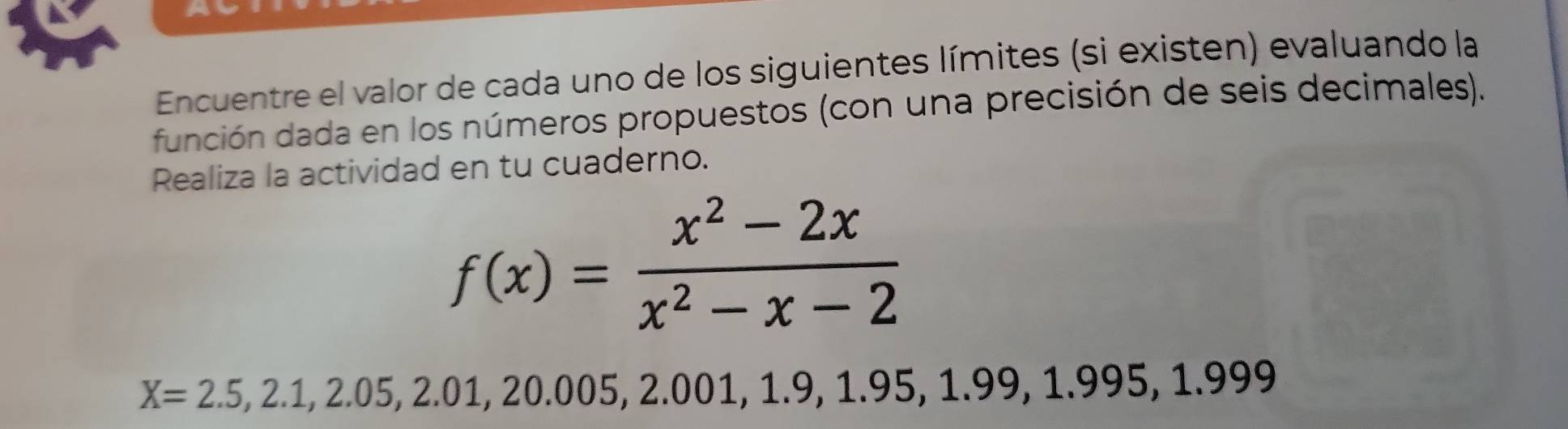 Encuentre el valor de cada uno de los siguientes límites (si existen) evaluando la 
función dada en los números propuestos (con una precisión de seis decimales). 
Realiza la actividad en tu cuaderno.
f(x)= (x^2-2x)/x^2-x-2 
X=2.5,2.1,2.05, 2.01, 20.005, 2.001, 1. 9, 1.95, 1.99, 1.995, 1.999