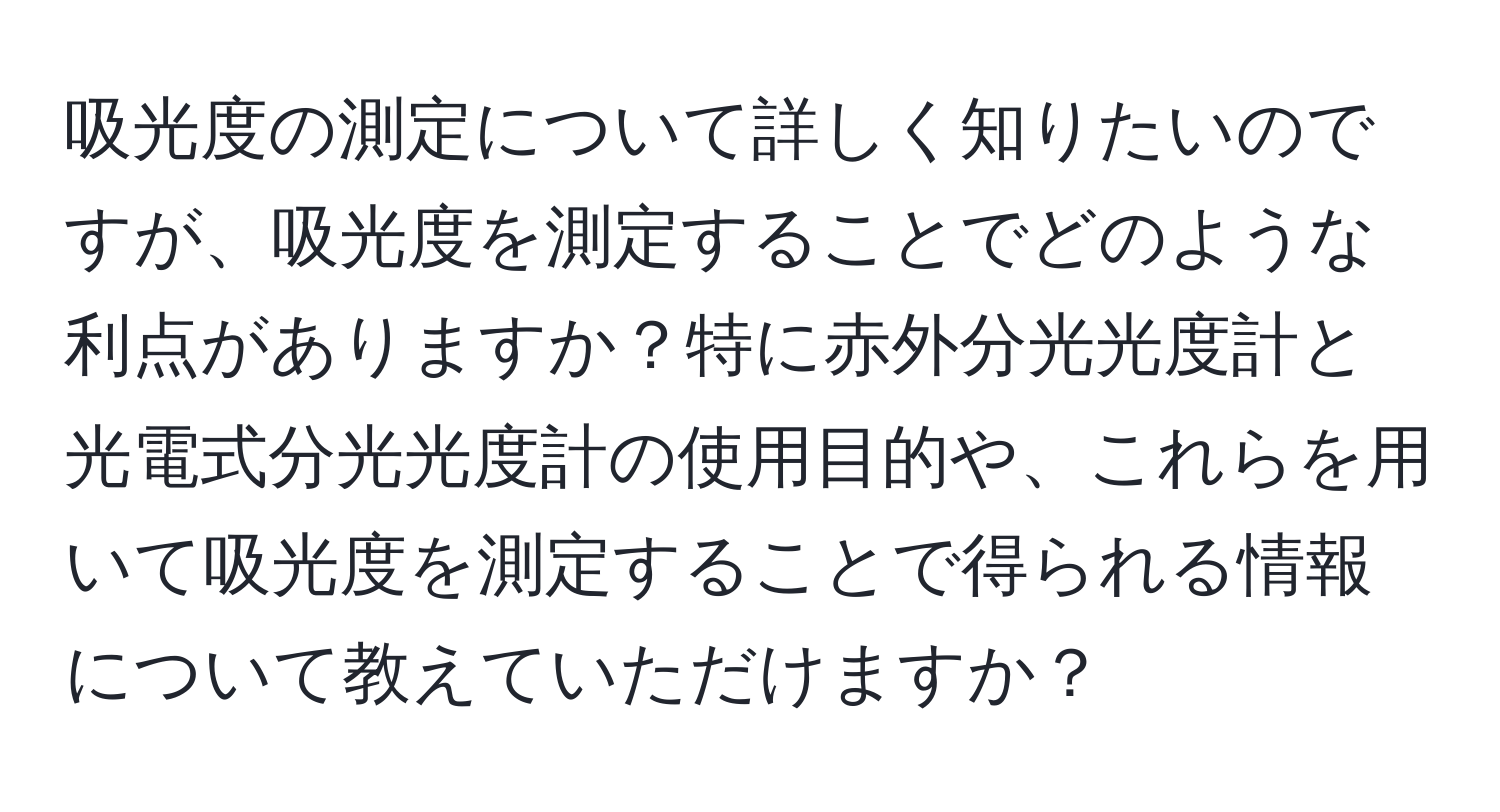 吸光度の測定について詳しく知りたいのですが、吸光度を測定することでどのような利点がありますか？特に赤外分光光度計と光電式分光光度計の使用目的や、これらを用いて吸光度を測定することで得られる情報について教えていただけますか？