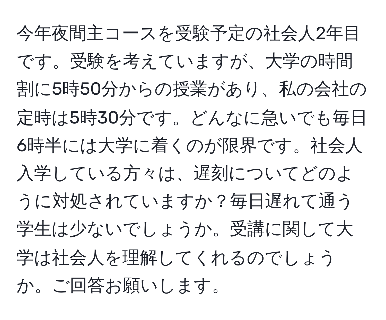 今年夜間主コースを受験予定の社会人2年目です。受験を考えていますが、大学の時間割に5時50分からの授業があり、私の会社の定時は5時30分です。どんなに急いでも毎日6時半には大学に着くのが限界です。社会人入学している方々は、遅刻についてどのように対処されていますか？毎日遅れて通う学生は少ないでしょうか。受講に関して大学は社会人を理解してくれるのでしょうか。ご回答お願いします。