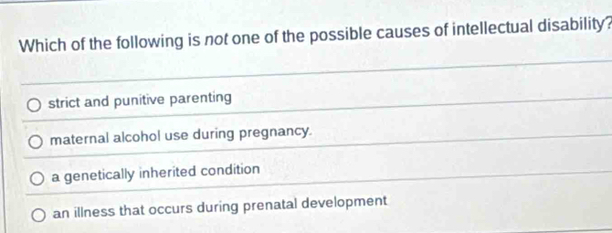 Which of the following is not one of the possible causes of intellectual disability?
strict and punitive parenting
maternal alcohol use during pregnancy.
a genetically inherited condition
an illness that occurs during prenatal development