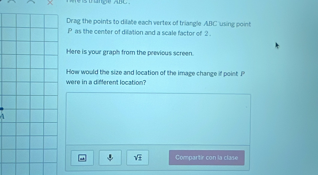 here is thangle ABC. 
Drag the points to dilate each vertex of triangle ABC using point
P as the center of dilation and a scale factor of 2. 
Here is your graph from the previous screen. 
How would the size and location of the image change if point P
were in a different location? 
sqrt(± ) Compartir con la clase