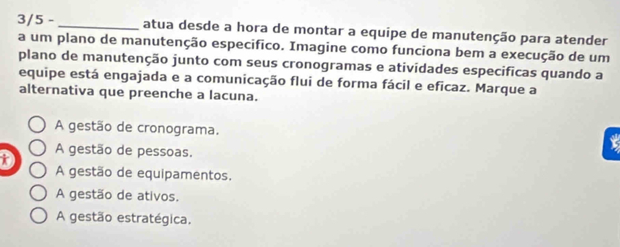 3/5 - _atua desde a hora de montar a equipe de manutenção para atender
a um plano de manutenção especifico. Imagine como funciona bem a execução de um
plano de manutenção junto com seus cronogramas e atividades especificas quando a
equipe está engajada e a comunicação flui de forma fácil e eficaz. Marque a
alternativa que preenche a lacuna.
A gestão de cronograma.
t
A gestão de pessoas.
A gestão de equipamentos.
A gestão de ativos.
A gestão estratégica.