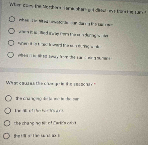 When does the Northern Hemisphere get direct rays from the sun? *
when it is tilted toward the sun during the summer
when it is tilted away from the sun during winter
when it is tilted toward the sun during winter
when it is tilted away from the sun during summer
What causes the change in the seasons? *
the changing distance to the sun
the tilt of the Earth's axis
the changing tilt of Earth's orbit
the tilt of the sun's axis