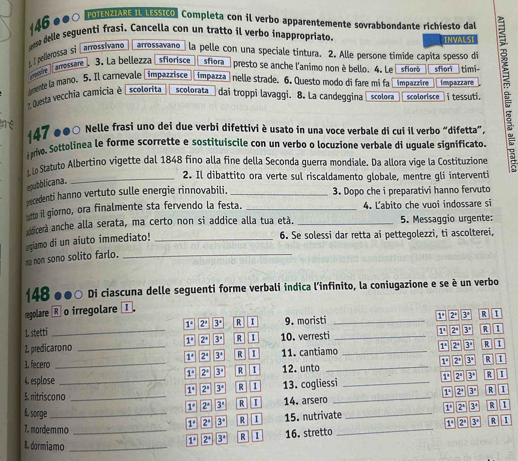 146 ●●○ POTENZIARE IL LESSICO | Completa con il verbo apparentemente sovrabbondante richiesto dal
senso delle seguenti frasi. Cancella con un tratto il verbo inappropriato.
INVALSI
I pellerossa si   arrossivano arrossavano 」 la pelle con una speciale tintura. 2. Alle persone timide capita spesso di
arrossire
arrossare . 3. La bellezza sfiorisce sfiora   presto se anche l'animo non è bello. 4. Le sfiorò sfiorì timi-
damente la mano. 5. Il carnevale Limpazzisce impazza  nelle strade. 6. Questo modo di fare mi fa impazzire impazzare
1. Questa vecchia camicía è scolorita scolorata  dai troppi lavaggi. 8. La candeggina scolora scolorisce i tessuti.
tre 147 ●●○ Nelle frasi uno dei due verbi difettivi èusato in una voce verbale di cui il verbo “difetta”,
éprivo. Sottolinea le forme scorrette e sostituiscile con un verbo o locuzione verbale di uguale significato.  10/10 
1, Lo Statuto Albertino vigette dal 1848 fino alla fine della Seconda guerra mondiale. Da allora vige la Costituzione
repubblicana.
_2. Il dibattito ora verte sul riscaldamento globale, mentre gli interventi
precedenti hanno vertuto sulle energie rinnovabili. _3. Dopo che i preparativi hanno fervuto
tutto il giorno, ora finalmente sta fervendo la festa. _4. Ľabito che vuoi indossare si
addicerà anche alla serata, ma certo non si addice alla tua età. _5. Messaggio urgente:
urgiamo di un aiuto immediato!_
6. Se solessi dar retta ai pettegolezzi, ti ascolterei,
ma non sono solito farlo._
148 ●●○ Di ciascuna delle seguenti forme verbali indica l’infinito, la coniugazione e se è un verbo
regolare [R] o irregolare I
1^a 2^a 3^a R I 9. moristi _ 1^a 2^a 3^a R I
1. stetti _ 1^a 2^a 3^a R I
2. predicarono _ 1^a 2^a 3^a R I 10. verresti__
1^a 2^a 3^a R I 11. cantiamo 1^a 2^a 3^a R I
3. fecero __ 2^a 3^a R I
1^a 2^a 3^a R I 12. unto 1^a
4. esplose _ 1^a 2^a 3^a R I
5. nitriscono _13. cogliessi__
1^a 2^a 3^a R 1
1^a 2^a 3^a R I 14. arsero 1^a 2^a 3^a R
1^a 2^a 3^a R I 15. nutrivate 1^a 2^a 3^a R I
6. sorge __ 3^a R 1
7. mordemmo_
1^a 2^a 3^a R I 16. stretto _ 1^a 2^a
8. dormiamo_