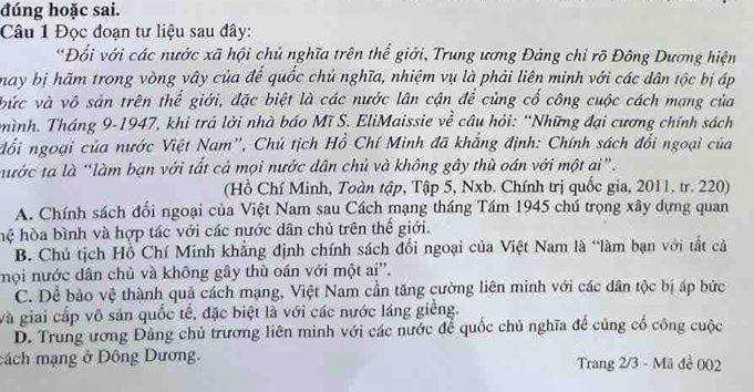 đúng hoặc sai.
Câu 1 Đọc đoạn tư liệu sau đây:
*Đổi với các nước xã hội chủ nghĩa trên thể giới, Trung ương Đảng chỉ rõ Đông Dương hiện
may bị hãm trong vòng vây của đế quốc chủ nghĩa, nhiệm vụ là phải liên minh với các dân tộc bị áp
bức và vô sản trên thể giới, đặc biệt là các nước lân cận để củng cố công cuộc cách mạng của
hình. Tháng 9-1947, khi trả lời nhà báo Mĩ S. EliMaissie về câu hỏi: “Những đại cương chính sách
đổi ngoại của nước Việt Nam'', Chủ tịch Hồ Chí Minh đã khẳng định: Chính sách đổi ngoại của
ước ta là “làm bạn với tất cả mọi nước dân chủ và không gây thù oán với một ai".
(Hồ Chí Minh, Toàn tập, Tập 5, Nxb. Chính trị quốc gia, 2011, tr. 220)
A. Chính sách đối ngoại của Việt Nam sau Cách mạng tháng Tầm 1945 chú trọng xây dựng quan
hệ hòa bình và hợp tác với các nước dân chủ trên thế giới.
B. Chủ tịch Hồ Chí Minh khẳng định chính sách đối ngoại của Việt Nam là “làm bạn với tất cả
nọi nước dân chủ và không gây thù oán với một ai''.
C. Dể bảo vệ thành quả cách mạng, Việt Nam cần tăng cường liên minh với các dân tộc bị ấp bức
và giai cấp vô sản quốc tế, đặc biệt là với các nước láng giềng.
D. Trung ương Đảng chủ trương liên minh với các nước để quốc chủ nghĩa để củng cổ công cuộc
cách mạng ở Đông Dương. Trang 2/3 - Mã đề 002