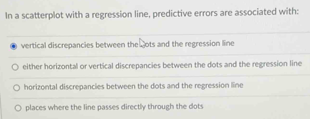 In a scatterplot with a regression line, predictive errors are associated with:
vertical discrepancies between the ots and the regression line
either horizontal or vertical discrepancies between the dots and the regression line
horizontal discrepancies between the dots and the regression line
places where the line passes directly through the dots