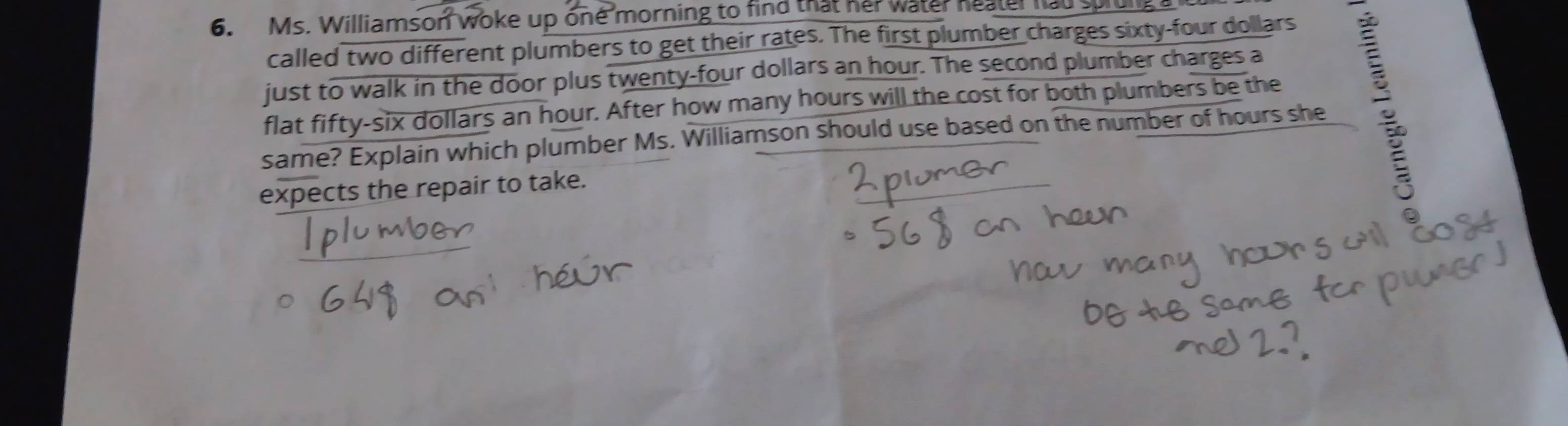 Ms. Williamson woke up one morning to find that her water heater had splul 
called two different plumbers to get their rates. The first plumber charges sixty-four dollars 
just to walk in the door plus twenty-four dollars an hour. The second plumber charges a 
same? Explain which plumber Ms. Williamson should use based on the number of hours she : 
flat fifty-six dollars an hour. After how many hours will the cost for both plumbers be the 
expects the repair to take.