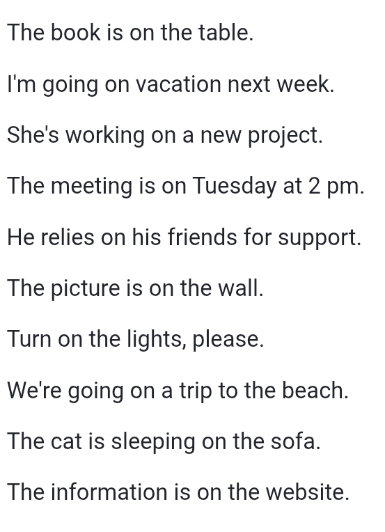 The book is on the table. 
I'm going on vacation next week. 
She's working on a new project. 
The meeting is on Tuesday at 2 pm. 
He relies on his friends for support. 
The picture is on the wall. 
Turn on the lights, please. 
We're going on a trip to the beach. 
The cat is sleeping on the sofa. 
The information is on the website.