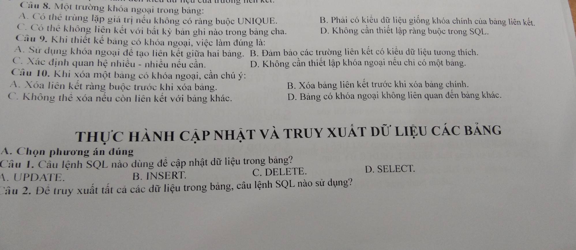 Một trường khóa ngoại trong bảng:
A. Có thể trùng lặp giá trị nếu không có ràng buộc UNIQUE. B. Phải có kiểu dữ liệu giống khóa chính của bảng liên kết.
C. Có thể không liên kết với bắt kỳ bản ghi nào trong bảng cha. D. Không cần thiết lập ràng buộc trong SQL.
Câu 9. Khi thiết kế bảng có khóa ngoại, việc làm đúng là:
A. Sử dụng khóa ngoại để tạo liên kết giữa hai bảng. B. Đám bảo các trường liên kết có kiểu dữ liệu tương thích.
C. Xác định quan hệ nhiều - nhiều nếu cần. D. Không cần thiết lập khóa ngoại nếu chi có một bảng.
Câu 10. Khi xóa một bảng có khóa ngoại, cần chú ý :
A. Xóa liên kết ràng buộc trước khi xóa bảng. B. Xóa bảng liên kết trước khi xóa bảng chính.
C. Không thể xóa nếu còn liên kết với bảng khác. D. Bảng có khóa ngoại không liên quan đến bảng khác.
thực hành Cập nhật và truy xuất dữ liệu các bảng
A. Chọn phương án đúng
Câu 1. Cầu lệnh SQL nào dùng để cập nhật dữ liệu trong bảng?
A. UPDATE. B. INSERT. C. DELETE.
D. SELECT.
Cầu 2. Để truy xuất tất cả các dữ liệu trong bảng, câu lệnh SQL nào sử dụng?