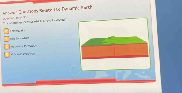 Answer Questions Related to Dynamic Earth
Question 26 of 30
This animation depicts which of the following?
Earthquake
B Rift formation
Mountain formation
D Volcanic eruption