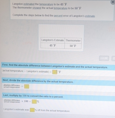 Langston estimated the temperature to be 45°F
The thermometer showed the actual temperature to be 50°P
Complete the steps below to find the percent error of Langston's estimate.
CLEAR
First, find the absolute difference between Langston's estimate and the actual temperature.
[actual temperature — Langston's estimate] =□°F
Next, divide the absolute difference by the actual temperature.
absolste difference actual temperature =□
Last, multiply by 100 to convert the ratio to a percent.
dsalyts déféstencs * 100=□ %
Langston's estimate was □ % off from the actual temperature