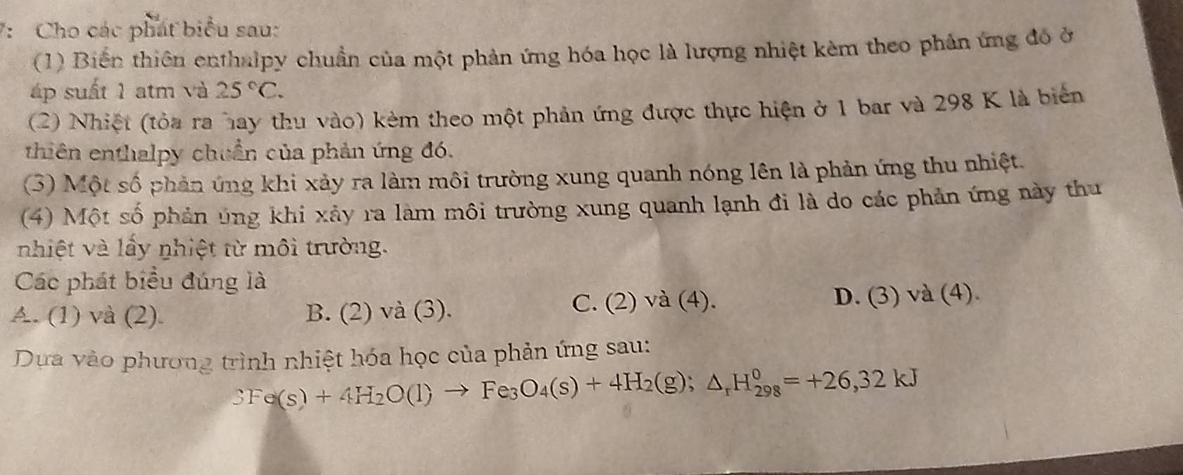 7: Cho các phát biểu sau:
(1) Biến thiên enthalpy chuẩn của một phản ứng hóa học là lượng nhiệt kèm theo phản ứng đó ở
áp suất 1 atm và 25°C. 
(2) Nhiệt (tỏa ra hay thu vào) kèm theo một phản ứng được thực hiện ở 1 bar và 298 K là biển
thiên enthalpy chuẩn của phản ứng đó.
(3) Một số phản ứng khi xảy ra làm môi trường xung quanh nóng lên là phản ứng thu nhiệt.
(4) Một số phản úng khi xảy ra làm môi trường xung quanh lạnh đi là do các phản ứng này thu
nhiệt và lấy nhiệt từ môi trường.
Các phát biểu đúng là
A. (1) và (2). B. (2) và (3). C. (2) và (4). D. (3) và (4).
Dựa vào phương trình nhiệt hóa học của phản ứng sau:
3Fe(s)+4H_2O(l)to Fe_3O_4(s)+4H_2(g);△ _rH_(298)^0=+26,32kJ