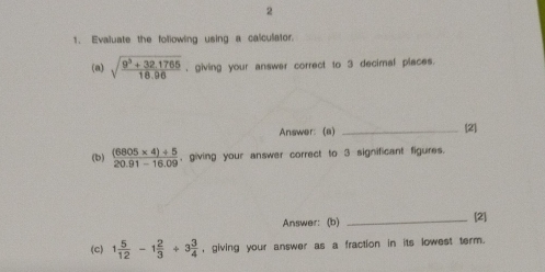 2 
1. Evaluate the following using a calculator. 
(a) sqrt(frac 9^3+32.1765)18.96 , giving your answer correct to 3 decimal places. 
Answer: (a) _[2] 
(b)  ((6805* 4)/ 5)/20.91-16.09  , giving your answer correct to 3 significant figures. 
Answer: (b)_ 
[2] 
(c) 1 5/12 -1 2/3 +3 3/4  , giving your answer as a fraction in its lowest term.