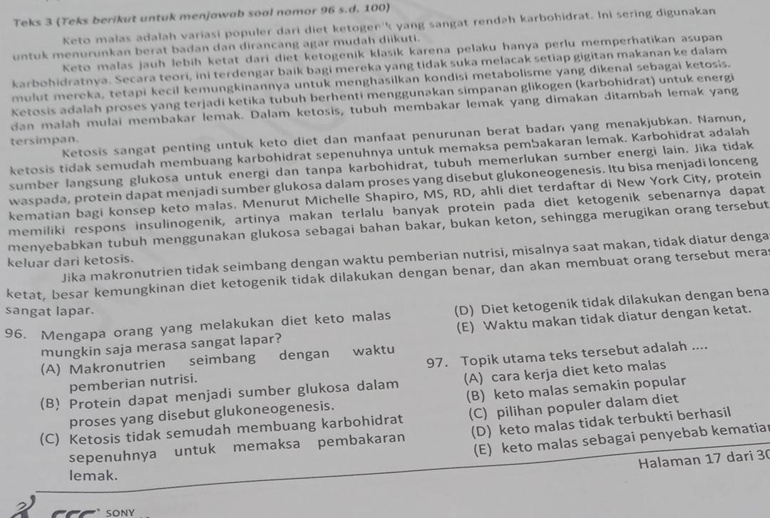 Teks 3 (Teks berikut untuk menjawab soal nomor 96 s.d. 100)
Keto malas adałah variasi populer dari diet ketogen''k yang sangat rendah karbohidrat. Ini sering digunakan
untuk menurunkan berat badan dan dirancang agar mudah diikuti.
Keto malas jauh lebih ketat dari diet ketogenik klasik karena pelaku hanya perlu memperhatikan asupan
karbohidratnya. Secara teori, ini terdengar baik bagi mereka yang tidak suka melacak setiap gigitan makanan ke dalam
mulut mereka, tetapi kecil kemungkinannya untuk menghasilkan kondisi metabolisme yang dikenal sebagai ketosis.
Ketosis adalah proses yang terjadi ketika tubuh berhenti menggunakan simpanan glikogen (karbohidrat) untuk energi
dan małah mulai membakar lemak. Dalam ketosis, tubuh membakar lemak yang dimakan ditambah lemak yang
Ketosis sangat penting untuk keto diet dan manfaat penurunan berat badan yang menakjubkan. Namun,
tersimpan.
ketosis tidak semudah membuang karbohidrat sepenuhnya untuk memaksa pembakaran lemak. Karbohidrat adalah
sumber langsung glukosa untuk energi dan tanpa karbohidrat, tubuh memerlukan sumber energi lain. Jika tidak
waspada, protein dapat menjadi sumber glukosa dalam proses yang disebut glukoneogenesis. Itu bisa menjadi lonceng
kematian bagi konsep keto malas. Menurut Michelle Shapiro, MS, RD, ahli diet terdaftar di New York City, protein
memiliki respons insulinogenik, artinya makan terlalu banyak protein pada diet ketogenik sebenarnya dapat
menyebabkan tubuh menggunakan glukosa sebagai bahan bakar, bukan keton, sehingga merugikan orang tersebut
Jika makronutrien tidak seimbang dengan waktu pemberian nutrisi, misalnya saat makan, tidak diatur denga
keluar dari ketosis.
ketat, besar kemungkinan diet ketogenik tidak dilakukan dengan benar, dan akan membuat orang tersebut mera
sangat lapar.
96. Mengapa orang yang melakukan diet keto malas (D) Diet ketogenik tidak dilakukan dengan bena
mungkin saja merasa sangat lapar? (E) Waktu makan tidak diatur dengan ketat.
(A) Makronutrien seimbang dengan waktu
pemberian nutrisi. 97. Topik utama teks tersebut adalah ....
(B) Protein dapat menjadi sumber glukosa dalam (A) cara kerja diet keto malas
proses yang disebut glukoneogenesis. (B) keto malas semakin popular
(C) Ketosis tidak semudah membuang karbohidrat (C) pilihan populer dalam diet
sepenuhnya untuk memaksa pembakaran (D) keto malas tidak terbukti berhasil
(E) keto malas sebagai penyebab kematiar
Halaman 17 dari 30
lemak.
SONY