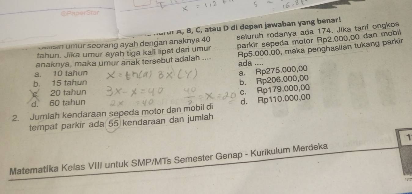 PaperStar
drdr A, B, C, atau D di depan jawaban yang benar!
Selisin umur seorang ayah dengan anaknya 40 seluruh rodanya ada 174. Jika tarif ongkos
tahun. Jika umur ayah tiga kali lipat dari umur parkir sepeda motor Rp2.000,00 dan mobil
anaknya, maka umur anak tersebut adalah .... Rp5.000,00, maka penghasilan tukang parkir
a. 10 tahun ada ....
a. Rp275.000,00
b. 15 tahun
b. Rp206.000,00
c. 20 tahun
c. Rp179.000,00
d. 60 tahun
2. Jumlah kendaraan sepeda motor dan mobil di d. Rp110.000,00
tempat parkir ada 55 kendaraan dan jumlah
1
Matematika Kelas VIII untuk SMP/MTs Semester Genap - Kurikulum Merdeka