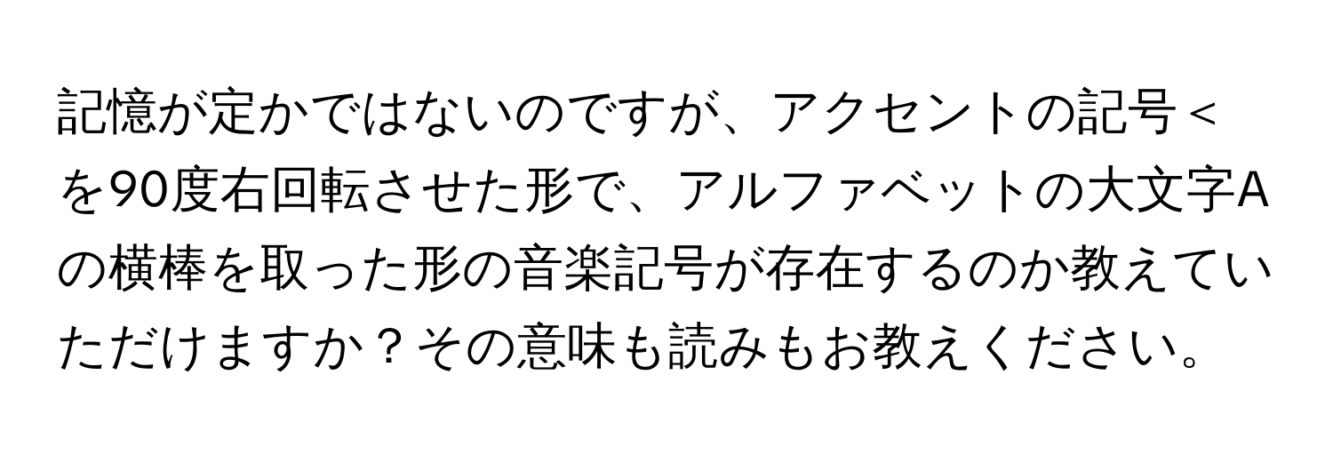 記憶が定かではないのですが、アクセントの記号＜を90度右回転させた形で、アルファベットの大文字Aの横棒を取った形の音楽記号が存在するのか教えていただけますか？その意味も読みもお教えください。