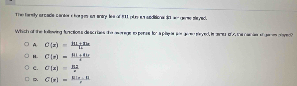 The family arcade center charges an entry fee of $11 plus an additional $1 per game played.
Which of the following functions describes the average expense for a player per game played, in terms of x, the number of games played?
A. C(x)= (811+81x)/14 
B. C(x)= (811+81x)/x 
C. C(x)= 812/x 
D. C(x)= (811x+81)/x 