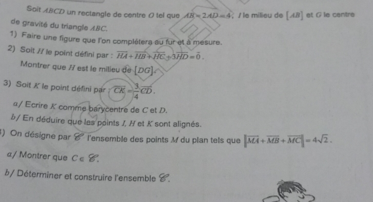 Soit ABCD un rectangle de centre 0 tel que AB=2AD=4; Î le milieu de [ AB ] et G le centre 
de gravité du triangle ABC. 
1) Faire une figure que l'on complétera au fur et à mesure. 
2) Soit // le point défini par : overline HA+overline HB+overline HC+3overline HD=overline 0. 
Montrer que 77 est le milieu de [. DO 7 
3) Soit K le point défini par overline CK= 3/4 overline CD. 
α/ Ecrire K comme barycentre de C et D. 
b/ En déduire que les points J, H et K sont alignés. 
4) On désigne par & l'ensemble des points M du plan tels que ||vector MA+overline MB+vector MC||=4sqrt(2). 
a/ Montrer que C∈ 8. 
b/ Déterminer et construire l'ensemble C.