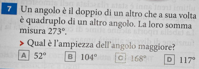 Un angolo è il doppio di un altro che a sua volta
è quadruplo di un altro angolo. La loro somma
misura 273°. 
Qual è l'ampiezza dell'angolo maggiore?
A 52° B 104° C 168° D 117°