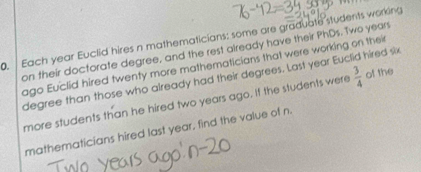 Each year Euclid hires n mathematicians: some are graduate students work in 
on their doctorate degree, and the rest already have their PhDs. Two year
ago Euclid hired twenty more mathematicians that were working on their 
degree than those who already had their degrees. Last year Euclid hired six 
more students than he hired two years ago. If the students were  3/4  of the 
mathematicians hired last year, find the value of n.