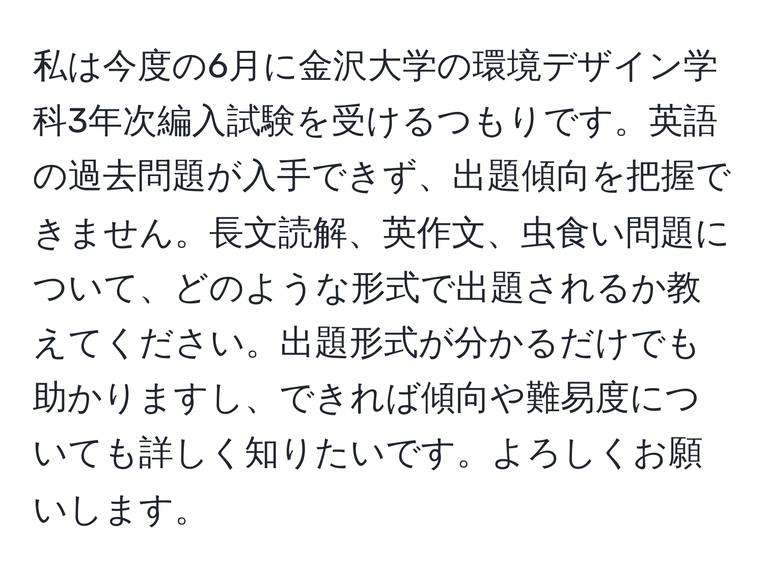 私は今度の6月に金沢大学の環境デザイン学科3年次編入試験を受けるつもりです。英語の過去問題が入手できず、出題傾向を把握できません。長文読解、英作文、虫食い問題について、どのような形式で出題されるか教えてください。出題形式が分かるだけでも助かりますし、できれば傾向や難易度についても詳しく知りたいです。よろしくお願いします。