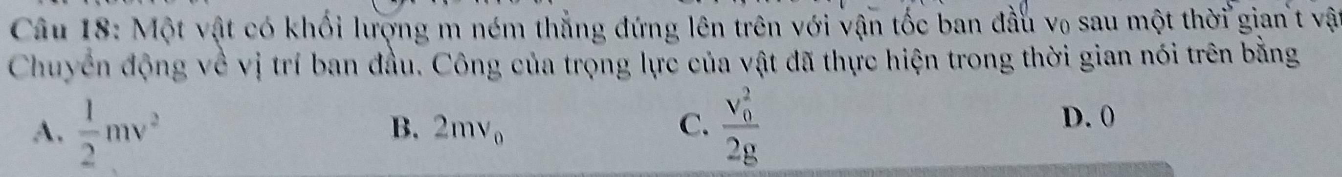 Một vật có khối lượng m ném thẳng đứng lên trên với vận tốc ban đầu v₀ sau một thời gian t vật
Chuyển động về vị trí ban đầu. Công của trọng lực của vật đã thực hiện trong thời gian nói trên bằng
A.  1/2 mv^2 frac (v_0)^22g
B. 2mv_0 C.
D. 0