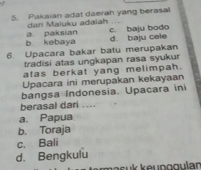 Pakaian adat daerah yang berasal
dari Maluku adalah ..
a paksian c. baju bodo
b. kebaya d. baju cele
6. Upacara bakar batu merupakan
tradisi atas ungkapan rasa syukur
atas berkat yang melimpah.
Upacara ini merupakan kekayaan
bangsa Indonesia. Upacara ini
berasal dari ....
a. Papua
b. Toraja
c. Bali
d. Bengkulu
rmasuk keunggulan