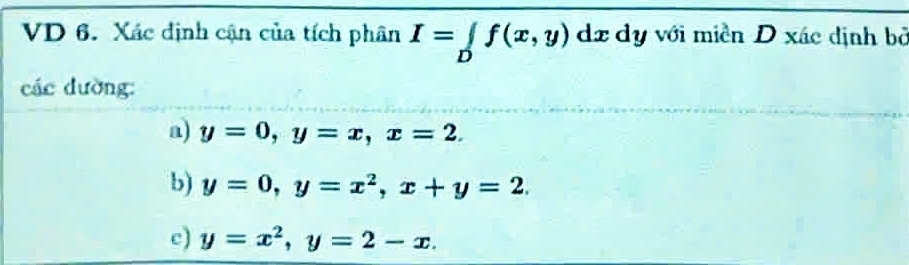 VD 6. Xác định cận của tích phân I=∈tlimits _Df(x,y) dz dy với miền D xác định bỏ 
các dường: 
a) y=0, y=x, x=2. 
b) y=0, y=x^2, x+y=2. 
c) y=x^2, y=2-x.