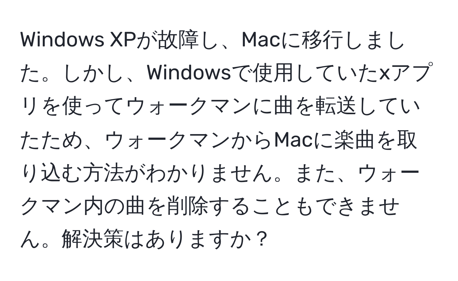 Windows XPが故障し、Macに移行しました。しかし、Windowsで使用していたxアプリを使ってウォークマンに曲を転送していたため、ウォークマンからMacに楽曲を取り込む方法がわかりません。また、ウォークマン内の曲を削除することもできません。解決策はありますか？