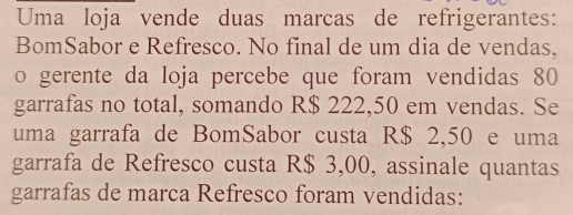 Uma loja vende duas marcas de refrigerantes: 
BomSabor e Refresco. No final de um dia de vendas, 
o gerente da loja percebe que foram vendidas 80
garrafas no total, somando R$ 222,50 em vendas. Se 
uma garrafa de BomSabor custa R$ 2,50 e uma 
garrafa de Refresco custa R$ 3,00, assinale quantas 
garrafas de marca Refresco foram vendidas: