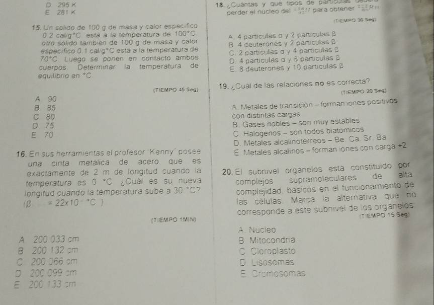 D. 295 K 18. ¿Cuantas y que tipos de partículas
E 281 K
perder el nucleo del 1 para obtener ²R
15. Un solido de 100 g de masa y calor específico (1)EMPO 30 Seg)
0.2cal/g°C está a la temperatura de 100°C
otro sólido también de 100 g de masa y calor A. 4 partículas α γ 2 partículas β
especifico 0.1cal/g°C está a la temperatura de B 4 deuterones y 2 particulas β
70°C Luego se ponen en contacto ambos C. 2 particulas α y 4 particulas B
cuerpos Determinar la temperatura de D. 4 partículas α γ 6 partículas β
equilibrio en°C E. 8 deuterones y 10 partículas β
(TIEMPO 45 Seg) 19. ¿Cual de las relaciones no es correcta?
(TIEMPO 20 Seg)
A 90
8 85
A. Metales de transición - forman iones positivos
C 80 con distintas cargas
D 75
B. Gases nobles - son muy estables
E 70
C. Halogenos - son todos biatomicos
16. En sus herramientas el profesor "Kenny" posee D. Metales alcalinoterreos - Be. Ca. Sr. Ba
una cinta metálica de acero que es E Metales alcalinos - forman iones con carga +2
exactamente de 2 m de longitud cuando la 20. El subnível orgánelos está constituído por
temperatura es 0°C Cuál es su nueva complejos supramoleculares  de alta
longitud cuando la temperatura sube a 30°C 7 complejidad. básicos en el funcionamiento de
(beta =22* 10^(-circ)C)
las células. Marça la alternativa que no
(TIEMPO 1.MIN) corresponde a este subnível de los organelos
(T)EMPO 15 Seg)
A. Nucleo
A 200 033 cm B Mitocondra
B 200 132 cm C Cloroplasto
C 200 066 cm D Lisosomas
D 200 099 am E Cromosomas
E 200 133 cm