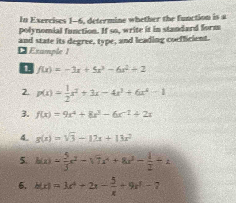 In Exercises 1-6, determine whether the function is a 
polynomial function. If so, write it in standard form 
and state its degree, type, and leading coefficient. 
Example 1 
0 f(x)=-3x+5x^3-6x^2+2
2. p(x)= 1/2 x^2+3x-4x^3+6x^4-1
3. f(x)=9x^4+8x^3-6x^(-2)+2x
4. g(x)=sqrt(3)-12x+13x^2
5. h(x)= 5/3 x^2-sqrt(7)x^4+8x^3- 1/2 +x
6. h(x)=3x^4+2x- 5/x +9x^3-7