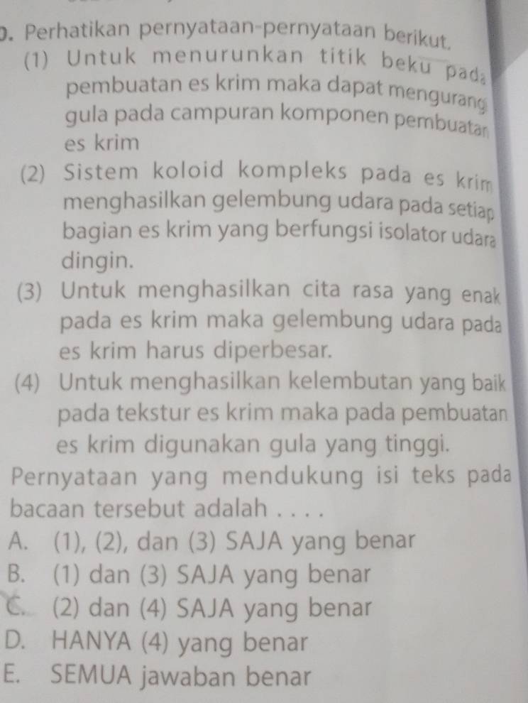 Perhatikan pernyataan-pernyataan berikut.
(1) Untuk menurunkan titik beku pad
pembuatan es krim maka dapat menguran
gula pada campuran komponen pembuatan
es krim
(2) Sistem koloid kompleks pada es krim
menghasilkan gelembung udara pada setiap
bagian es krim yang berfungsi isolator udara
dingin.
(3) Untuk menghasilkan cita rasa yang enak
pada es krim maka gelembung udara pada
es krim harus diperbesar.
(4) Untuk menghasilkan kelembutan yang baik
pada tekstur es krim maka pada pembuatan
es krim digunakan gula yang tinggi.
Pernyataan yang mendukung isi teks pada
bacaan tersebut adalah . . . .
A. (1), (2), dan (3) SAJA yang benar
B. (1) dan (3) SAJA yang benar
C. (2) dan (4) SAJA yang benar
D. HANYA (4) yang benar
E. SEMUA jawaban benar