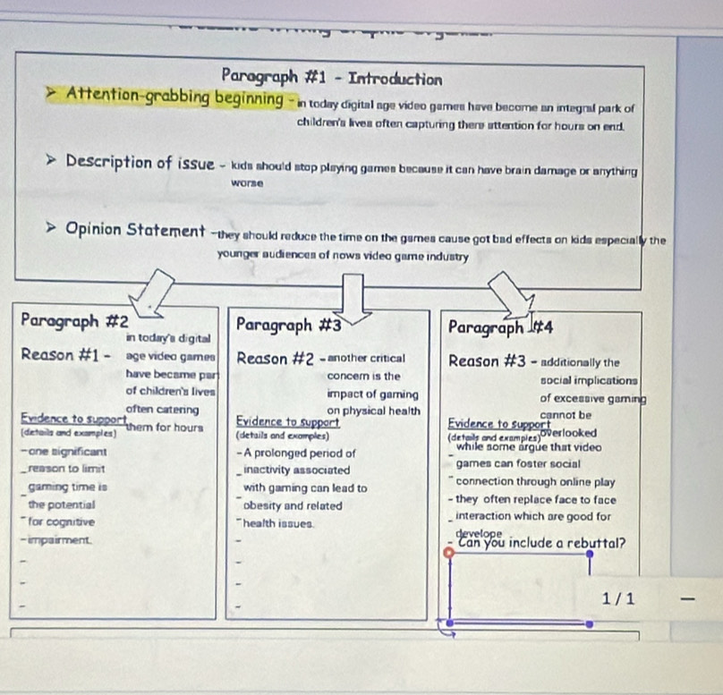 Paragraph #1 - Introduction 
Attention-grabbing beginning - in today digital age video games have become an integral park of 
children's lives often capturing there attention for hours on end. 
Description of issue - kids should stop playing games because it can have brain damage or anything 
worse 
Opinion Stotement --they should reduce the time on the games cause got bad effects on kids especially the 
younger audiences of nows video game industry 
Paragraph #2 Paragraph #3 Paragraph #4 
in today's digital 
Reason #1 - age video games Reason #2 - another critical Reason #3 - additionally the 
have became par concern is the social implications 
of children's lives impact of gaming of excessive gaming 
often catering on physical health cannot be 
Evidence to support them for hours Evidence to support Evidence to support overlooked 
(details and examples) (details and exomples) (details and examples) 
- one significant - A prolonged period of while some argue that video 
_ reason to limit inactivity associated games can foster social 
gaming time is with gaming can lead to connection through online play 
the potential obesity and related - they often replace face to face 
interaction which are good for 
* for cognitive health issues develope 
- impairment. Can you include a rebuttal? 
1 / 1