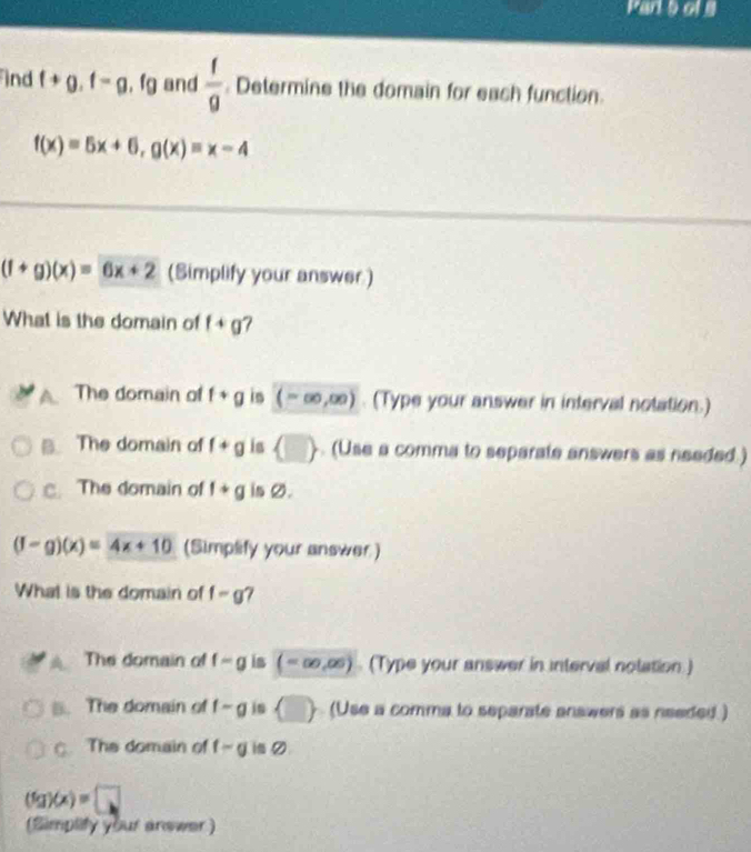 of9
ind f+g.f-g.fg and  f/g  Determine the domain for each function.
f(x)=5x+6, g(x)=x-4
(f+g)(x)=6x+2 (Simplify your answer)
What is the domain of f+g ?
The domain of f+g is (-∈fty ,∈fty ) (Type your answer in interval notation.)
B. The domain of f+g is  □ . (Use a comma to separate answers as needed .)
c. The domain of f+g is Ø.
(f-g)(x)=4x+10 (Simplify your answer)
What is the domain of f-g 7
The domain of f-g is (-∈fty ,∈fty ) (Type your answer in interval notation.)
B. The domain of f-g jn  □  (Use a comma to separate answers as needed.)
C The domain of f-g i の
(fg)(x)=□
(Simplity your answer )