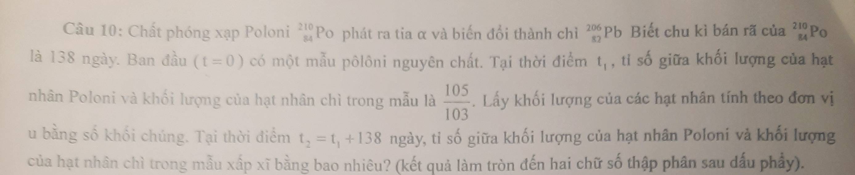 Chất phóng xạp Poloni _(84)^(210)PO phát ra tia α và biến đổi thành chì beginarrayr 206 82endarray Pb Biết chu kì bán rã của beginarrayr 210 84endarray Po 
là 138 ngày. Ban đầu (t=0) có một mẫu pôlôni nguyên chất. Tại thời điểm t_1 , tỉ số giữa khối lượng của hạt 
nhân Poloni và khối lượng của hạt nhân chì trong mẫu là  105/103 . Lấy khối lượng của các hạt nhân tính theo đơn vị 
u bằng số khối chúng. Tại thời điểm t_2=t_1+138 ngày, tỉ số giữa khối lượng của hạt nhân Poloni và khối lượng 
của hạt nhân chì trong mẫu xấp xĩ bằng bao nhiêu? (kết quả làm tròn đến hai chữ số thập phân sau dấu phẩy).