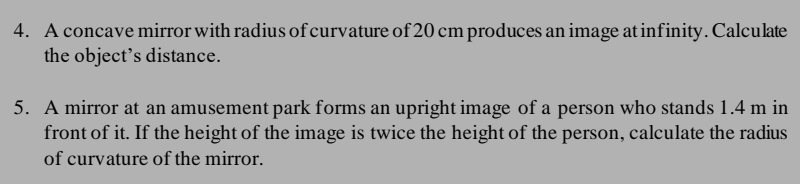 A concave mirror with radius of curvature of 20 cm produces an image at infinity. Calculate 
the object’s distance. 
5. A mirror at an amusement park forms an upright image of a person who stands 1.4 m in 
front of it. If the height of the image is twice the height of the person, calculate the radius 
of curvature of the mirror.